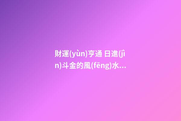 財運(yùn)亨通 日進(jìn)斗金的風(fēng)水布局